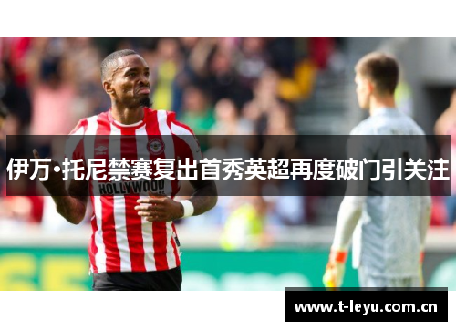 伊万·托尼禁赛复出首秀英超再度破门引关注 伊万·托尼禁赛复出首秀英超再度破门引关注