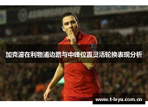 加克波在利物浦边路与中锋位置灵活轮换表现分析 加克波在利物浦边路与中锋位置灵活轮换表现分析