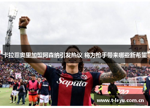 卡拉菲奥里加盟阿森纳引发热议 将为枪手带来哪些新希望 卡拉菲奥里加盟阿森纳引发热议 将为枪手带来哪些新希望