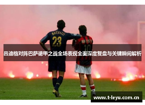 吕迪格对阵巴萨德甲之战全场表现全面深度复盘与关键瞬间解析 吕迪格对阵巴萨德甲之战全场表现全面深度复盘与关键瞬间解析