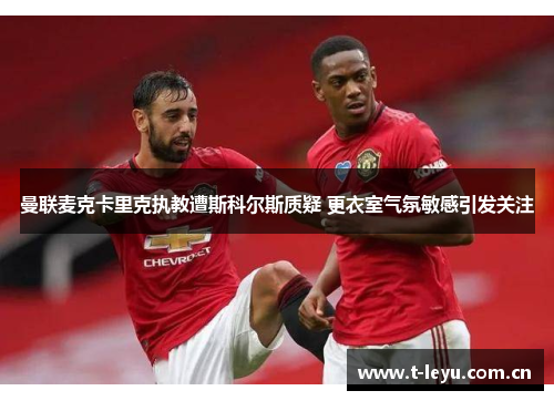 曼联麦克卡里克执教遭斯科尔斯质疑 更衣室气氛敏感引发关注 曼联麦克卡里克执教遭斯科尔斯质疑 更衣室气氛敏感引发关注